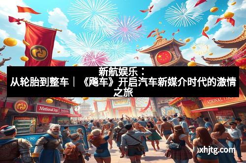 新航娱乐：从轮胎到整车｜《飚车》开启汽车新媒介时代的激情之旅